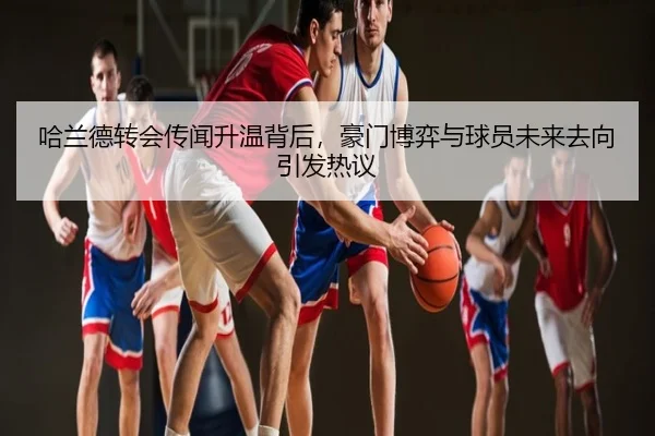 哈兰德转会传闻升温背后，豪门博弈与球员未来去向引发热议